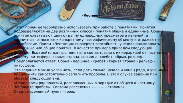    «Лестница»     этот прием целесообразно использовать при ра­боте с понятиями. Понятия подразделяются на два различных класса - понятия об­щие и единичные. Общие понятия охва­тывают целую группу однородных предметов и явлений, а единичные  относятся к конкретно­му географическому объекту и отражают его своеобразие. Прием «Лестница» проверяет спо­собность ученика ранжировать единичные или общие понятия. В качестве примера приведем следующий: Задание: Выстройте данные понятия в соот­ветствии с их иерархией от частного к общему: литосфера, горная страна, вершина, хребет, обрыв, рельеф. Предполагается ответ: Обрыв - вершина - хребет - горная страна - рельеф - литосфера. Это задание можно усложнить, если дать только начало и конец ряда, а ученикам предложить само­стоятельно заполнить пробелы. В этом случае задание при­обретет следующий вид: «Перед вами ряд понятий, расположенных в порядке от общего к частному. Заполните пробе­лы. Система расселения - ... - ... - столица». Ответ: населенный пункт - город.  