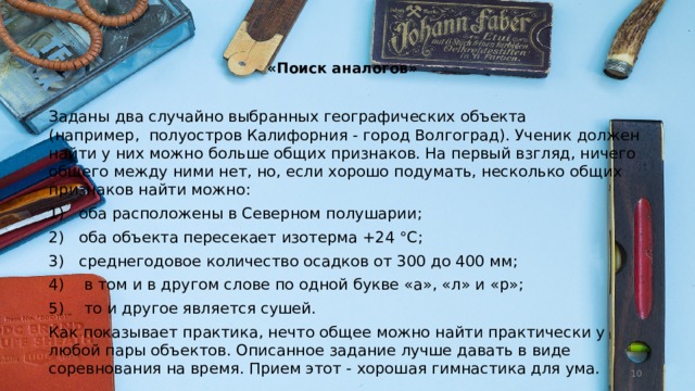   «Поиск аналогов»   Заданы два случайно выбранных географиче­ских объекта (например,  полуост­ров Калифорния - город Волгоград). Ученик должен найти у них можно больше общих признаков. На первый взгляд, ничего общего между ними нет, но, если хорошо подумать, несколько общих признаков найти можно: 1)   оба расположены в Северном полушарии; 2)   оба объекта пересекает изотерма +24 °С; 3)   среднегодовое количество осадков от 300 до 400 мм; 4)    в том и в другом слове по одной букве «а», «л» и «р»; 5)    то и другое является сушей. Как показывает практика, нечто общее можно найти практически у любой пары объектов. Описанное задание лучше давать в виде соревнования на время. Прием этот - хорошая гимнасти­ка для ума.  