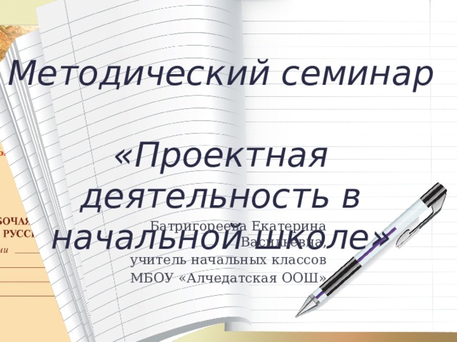 Методический семинар  «Проектная деятельность в начальной школе»     Батригореева Екатерина Васильевна, учитель начальных классов МБОУ «Алчедатская ООШ»