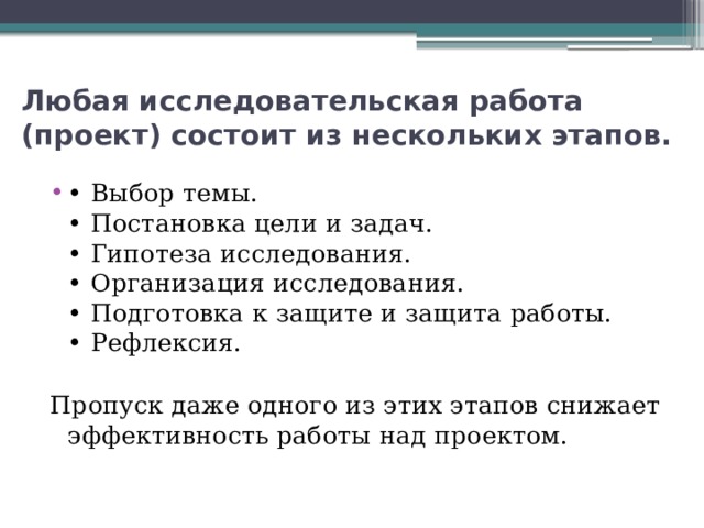 Любая исследовательская работа (проект) состоит из нескольких этапов. • Выбор темы.  • Постановка цели и задач.  • Гипотеза исследования.  • Организация исследования.  • Подготовка к защите и защита работы.  • Рефлексия.   Пропуск даже одного из этих этапов снижает эффективность работы над проектом.