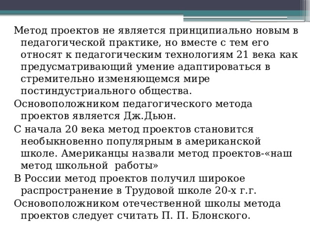 Метод проектов не является принципиально новым в педагогической практике, но вместе с тем его относят к педагогическим технологиям 21 века как предусматривающий умение адаптироваться в стремительно изменяющемся мире постиндустриального общества. Основоположником педагогического метода проектов является Дж.Дьюн. С начала 20 века метод проектов становится необыкновенно популярным в американской школе. Американцы назвали метод проектов-«наш метод школьной работы» В России метод проектов получил широкое распространение в Трудовой школе 20-х г.г. Основоположником отечественной школы метода проектов следует считать П. П. Блонского.