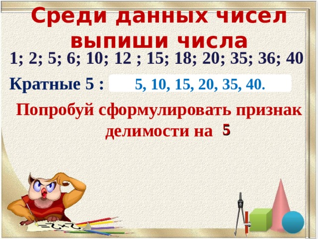 Среди данных чисел выпиши числа 1; 2; 5; 6; 10; 12 ; 15; 18; 20; 35; 36; 40 Кратные 5 : Попробуй сформулировать признак делимости на 5, 10, 15, 20, 35, 40 . 5 