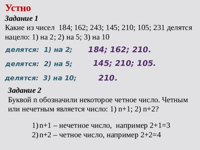 Устно Задание 1 Какие из чисел 184; 162; 243; 145; 210; 105; 231 делятся нацело: 1) на 2; 2) на 5; 3) на 10 184; 162; 210. делятся: 1) на 2; 145; 210; 105. делятся: 2) на 5; 210. делятся: 3) на 10; Задание 2 Буквой n обозначили некоторое четное число. Четным или нечетным является число: 1) n+1; 2) n+2? n+1 – нечетное число, например 2+1=3 n+2 – четное число, например 2+2=4 