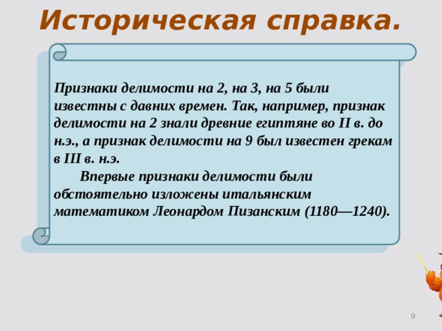 Историческая справка. Признаки делимости на 2, на 3, на 5 были известны с давних времен. Так, например, признак делимости на 2 знали древние египтяне во II в. до н.э., а признак делимости на 9 был известен грекам в III в. н.э.   Впервые признаки делимости были обстоятельно изложены итальянским математиком Леонардом Пизанским (1180—1240). 2 