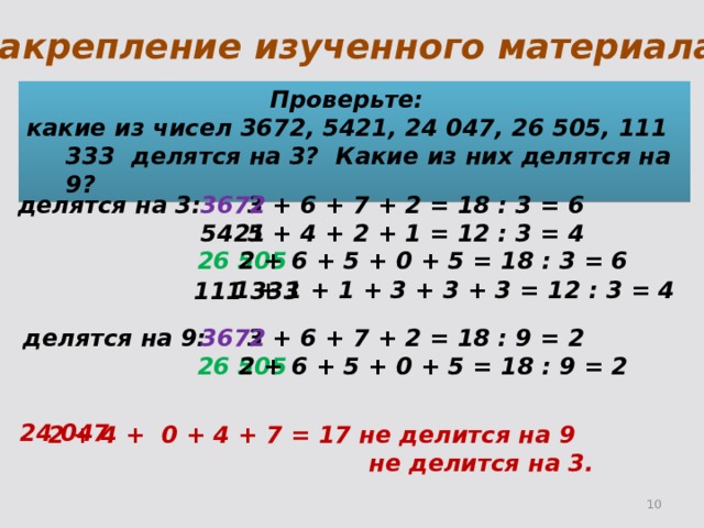 Закрепление изученного материала. Проверьте: какие из чисел 3672, 5421, 24 047, 26 505, 111 333 делятся на 3? Какие из них делятся на 9? 3672 делятся на 3: 3 + 6 + 7 + 2 = 18 : 3 = 6 5421 5 + 4 + 2 + 1 = 12 : 3 = 4 2 + 6 + 5 + 0 + 5 = 18 : 3 = 6 26 505 1 + 1 + 1 + 3 + 3 + 3 = 12 : 3 = 4 111 333 3 + 6 + 7 + 2 = 18 : 9 = 2 3672 делятся на 9: 26 505 2 + 6 + 5 + 0 + 5 = 18 : 9 = 2 24 047 2 + 4 + 0 + 4 + 7 = 17 не делится на 9  не делится на 3. 2 