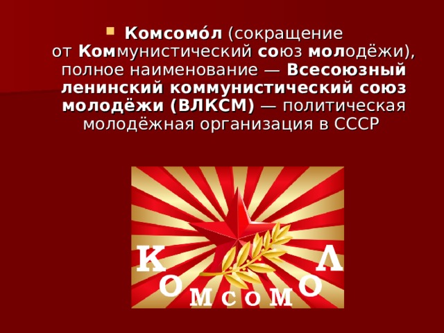 Комсомо́л  (сокращение от  Ком мунистический  со юз  мол одёжи), полное наименование —  Всесоюзный ленинский коммунистический союз молодёжи (ВЛКСМ)  — политическая молодёжная организация в СССР 