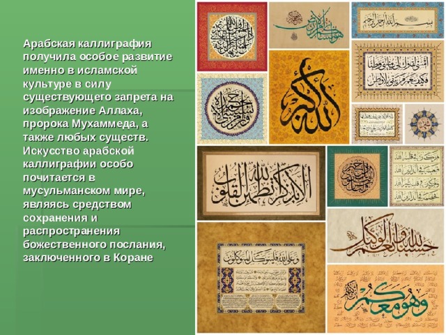 Арабская каллиграфия получила особое развитие именно в исламской культуре в силу существующего запрета на изображение Аллаха, пророка Мухаммеда, а также любых существ. Искусство арабской каллиграфии особо почитается в мусульманском мире, являясь средством сохранения и распространения божественного послания, заключенного в Коране 