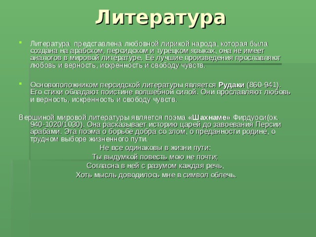 Литература Литература представлена любовной лирикой народа, которая была создана на арабском, персидском и турецком языках, она не имеет аналогов в мировой литературе. Её лучшие произведения прославляют любовь и верность, искренность и свободу чувств.  Основоположником персидской литературы является Рудаки (860-941). Его стихи обладают поистине волшебной силой. Они прославляют любовь и верность, искренность и свободу чувств. Вершиной мировой литературы является поэма «Шахнаме» Фирдуоси(ок. 940-1020/1030). Она расказывает историю царей до завоевания Персии арабами. Эта поэма о борьбе добра со злом, о преданности родине, о трудном выборе жизненного пути. Не все одинаковы в жизни пути: Ты выдумкой повесть мою не почти; Согласна в ней с разумом каждая речь,  Хоть мысль доводилось мне в символ облечь. 