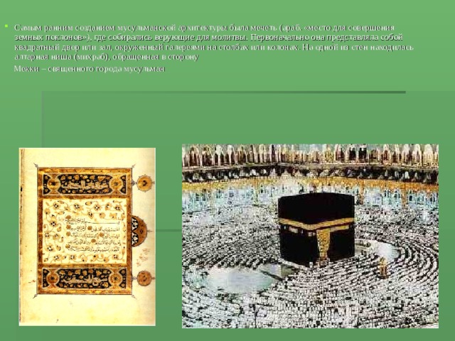 Самым ранним созданием мусульманской архитектуры была мечеть (араб. «место для совершения земных поклонов»), где собирались верующие для молитвы. Первоначально она представляла собой квадратный двор или зал, окруженный галереями на столбах или колонах. На одной из стен находилась алтарная ниша (михраб), обращенная в сторону  Мекки – священного города мусульман 