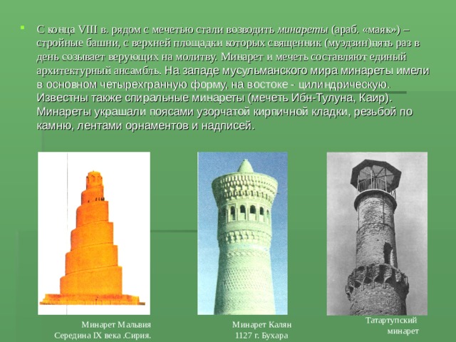 С конца VIII в. рядом с мечетью стали возводить минареты (араб. «маяк») – стройные башни, с верхней площадки которых священник (муэдзин)пять раз в день созывает верующих на молитву. Минарет и мечеть составляют единый архитектурный ансамбль. На западе мусульманского мира минареты имели в основном четырехгранную форму, на востоке - цилиндрическую. Известны также спиральные минареты (мечеть Ибн-Тулуна, Каир). Минареты украшали поясами узорчатой кирпичной кладки, резьбой по камню, лентами орнаментов и надписей. Татартупский  минарет Минарет Мальвия Середина IX века .Сирия. Минарет Калян  1127 г. Бухара 