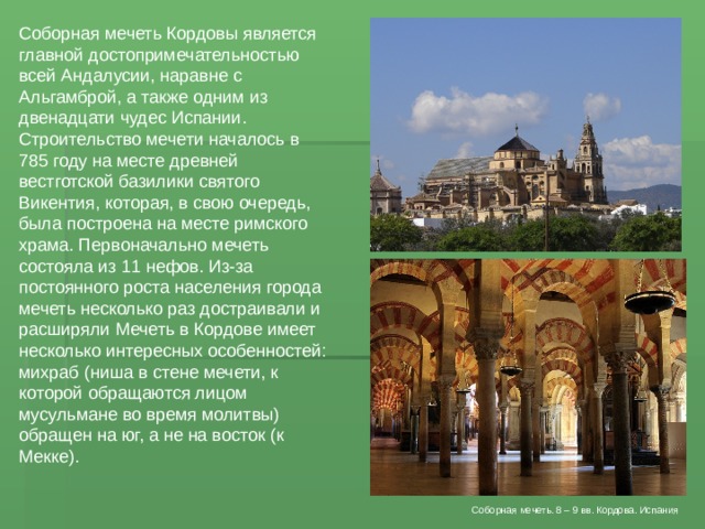 Соборная мечеть Кордовы является главной достопримечательностью всей Андалусии, наравне с Альгамброй, а также одним из двенадцати чудес Испании. Строительство мечети началось в 785 году на месте древней вестготской базилики святого Викентия, которая, в свою очередь, была построена на месте римского храма. Первоначально мечеть состояла из 11 нефов. Из-за постоянного роста населения города мечеть несколько раз достраивали и расширяли Мечеть в Кордове имеет несколько интересных особенностей: михраб (ниша в стене мечети, к которой обращаются лицом мусульмане во время молитвы) обращен на юг, а не на восток (к Мекке). Соборная мечеть. 8 – 9 вв. Кордова. Испания 