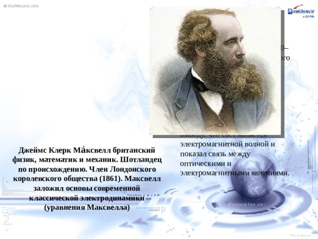 Самым большим научным достижением Максвелла считается созданная им в 1860–65 гг. теория электромагнитного поля. Он сформулировал её в виде системы уравнений (уравнения Максвелла), описывающих основные закономерности электромагнитных явлений. Также Максвелл пришёл к выводу, что свет является электромагнитной волной и показал связь между оптическими и электромагнитными явлениями. Джеймс Клерк Ма́ксвелл британский физик, математик и механик. Шотландец по происхождению. Член Лондонского королевского общества (1861). Максвелл заложил основы современной классической электродинамики (уравнения Максвелла) 