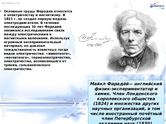 Основные труды Фарадея относятся к электричеству и магнетизму. В 1821 г. он создал первую модель электродвигателя. В течение последующих 10 лет Фарадей занимался исследованием связи между электрическими и магнитными явлениями. Используя огромный экспериментальный материал, он доказал тождественность известных тогда видов электричества: «животного», «магнитного», термоэлектричества, электричества, возникающего от трения, гальванического электричества. Майкл Фараде́й— английский физик-экспериментатор и химик. Член Лондонского королевского общества (1824) и множества других научных организаций, в том числе иностранный почётный член Петербургской академии наук (1830). 