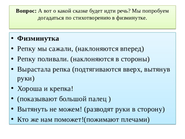 Вопрос: А вот о какой сказке будет идти речь? Мы попробуем догадаться по стихотворению в физминутке.   Физминутка Репку мы сажали, (наклоняются вперед) Репку поливали. (наклоняются в стороны) Вырастала репка (подтягиваются вверх, вытянув руки) Хороша и крепка! (показывают большой палец ) Вытянуть не можем! (разводят руки в сторону) Кто же нам поможет!(пожимают плечами) 