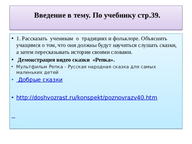  Введение в тему. По учебнику стр.39.   1. Рассказать ученикам о традициях и фольклоре. Объяснить учащимся о том, что они должны будут научиться слушать сказки, а затем пересказывать истории своими словами.  Демонстрация видео сказки «Репка». Мультфильм Репка - Русская народная сказка для самых маленьких детей   Добрые сказки  http ://doshvozrast.ru/konspekt/poznovrazv40.htm    