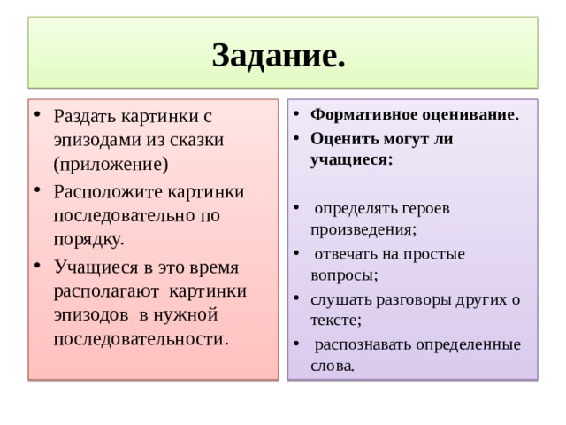 Задание.  Раздать картинки с эпизодами из сказки (приложение) Расположите картинки последовательно по порядку. Учащиеся в это время располагают картинки эпизодов в нужной последовательности. Формативное оценивание. Оценить могут ли учащиеся:      определять героев произведения;  отвечать на простые вопросы; слушать разговоры других о тексте;  распознавать определенные слова. 