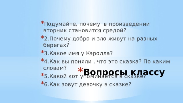 Подумайте, почему в произведении вторник становится средой? 2.  Почему добро и зло живут на разных берегах? 3.  Какое имя у Кэролла? 4.  Как вы поняли , что это сказка? По каким словам? 5.  Какой кот упоминается в сказке? 6.  Как зовут девочку в сказке? Вопросы классу 