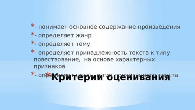 - понимает основное содержание произведения - определяет жанр - определяет тему - определяет принадлежность текста к типу повествование, на основе характерных признаков - определяет стиль и тип прочитанного текста Критерии оценивания   