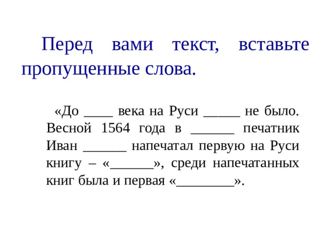     Перед вами текст, вставьте пропущенные слова.  «До ____ века на Руси _____ не было. Весной 1564 года в ______ печатник Иван ______ напечатал первую на Руси книгу – «______», среди напечатанных книг была и первая «________». 