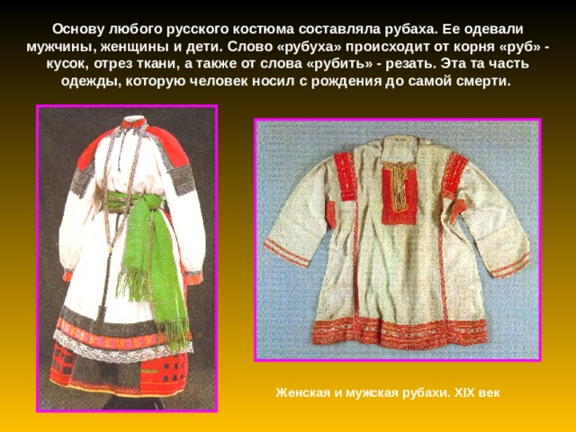 Основу любого русского костюма составляла рубаха. Ее одевали мужчины, женщины и дети. Слово «рубуха» происходит от корня «руб» - кусок, отрез ткани, а также от слова «рубить» - резать. Эта та часть одежды, которую человек носил с рождения до самой смерти. Женская и мужская рубахи. XIX век 