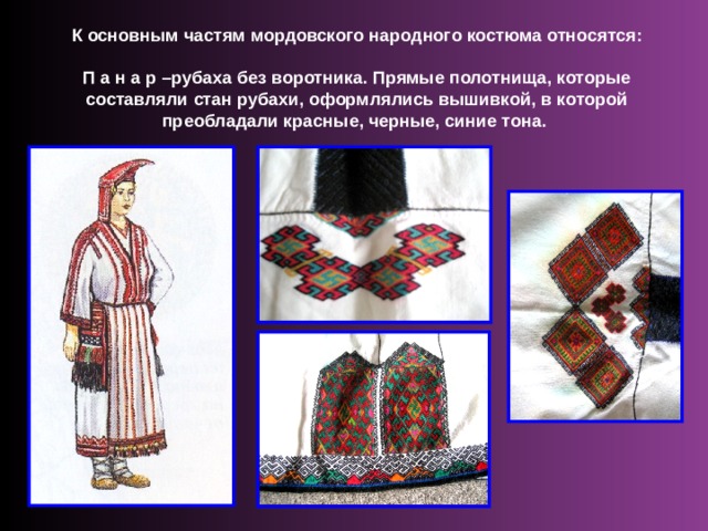 К основным частям мордовского народного костюма относятся: П а н а р –рубаха без воротника. Прямые полотнища, которые составляли стан рубахи, оформлялись вышивкой, в которой преобладали красные, черные, синие тона. 