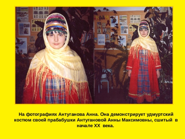 На фотографиях Антуганова Анна. Она демонстрирует удмуртский костюм своей прабабушки Антугановой Анны Максимовны, сшитый в начале XX века. 