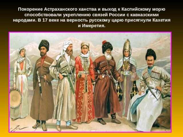 Покорение Астраханского ханства и выход к Каспийскому морю способствовали укреплению связей России с кавказскими народами. В 17 веке на верность русскому царю присягнули Кахетия и Имеретия. 