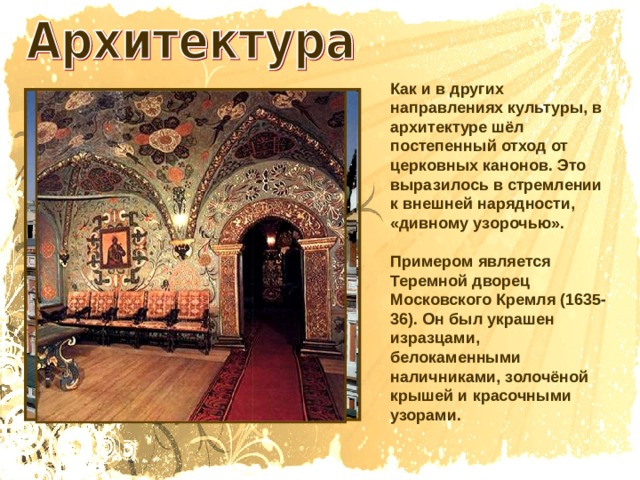 Как и в других направлениях культуры, в архитектуре шёл постепенный отход от церковных канонов. Это выразилось в стремлении к внешней нарядности, «дивному узорочью». Примером является Теремной дворец Московского Кремля (1635-36). Он был украшен изразцами, белокаменными наличниками, золочёной крышей и красочными узорами. 