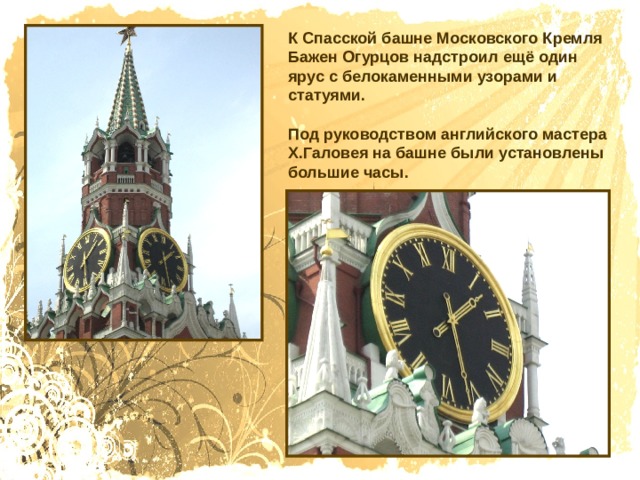К Спасской башне Московского Кремля Бажен Огурцов надстроил ещё один ярус с белокаменными узорами и статуями. Под руководством английского мастера Х.Галовея на башне были установлены большие часы. 