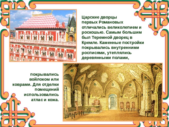 Царские дворцы первых Романовых отличались великолепием и роскошью. Самым большим был Теремной дворец в Кремле. Каменные постройки покрывались внутренними росписями, утеплялись деревянными полами, покрывались войлоком или коврами. Для отделки помещений использовались атлас и кожа. 