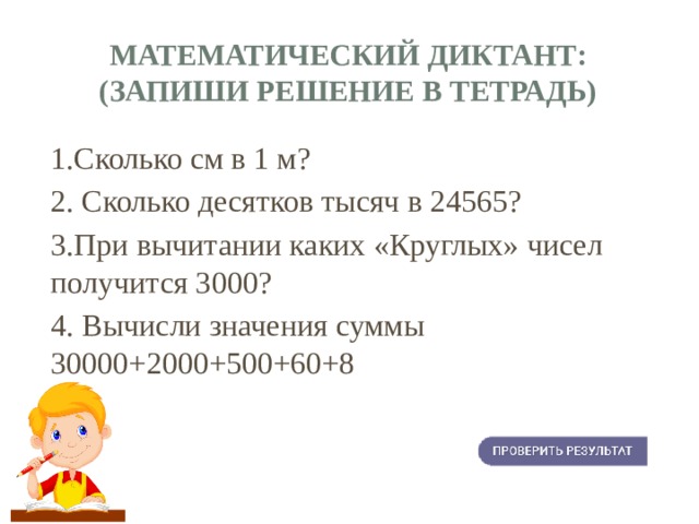 Математический диктант:  (запиши решение в тетрадь) 1.Сколько см в 1 м? 2. Сколько десятков тысяч в 24565? 3.При вычитании каких «Круглых» чисел получится 3000? 4. Вычисли значения суммы 30000+2000+500+60+8 