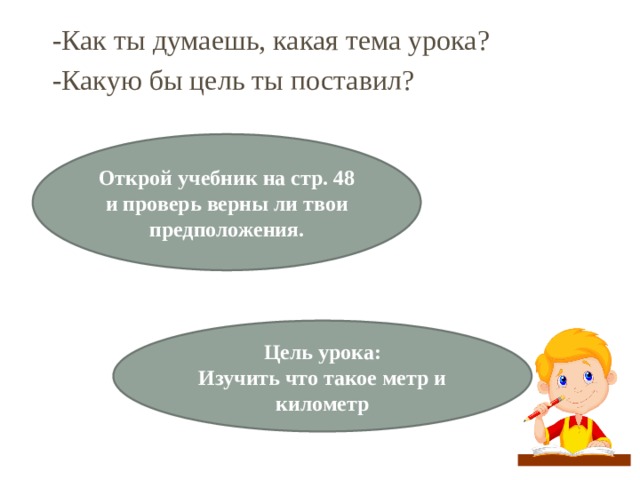 -Как ты думаешь, какая тема урока? -Какую бы цель ты поставил? Открой учебник на стр. 48 и проверь верны ли твои предположения. Цель урока: Изучить что такое метр и километр 