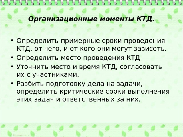  Организационные моменты КТД.   Определить примерные сроки проведения КТД, от чего, и от кого они могут зависеть. Определить место проведения КТД Уточнить место и время КТД, согласовать их с участниками. Разбить подготовку дела на задачи, определить критические сроки выполнения этих задач и ответственных за них.   