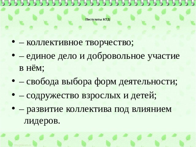    Постулаты КТД:    – коллективное творчество; – единое дело и добровольное участие в нём; – свобода выбора форм деятельности; – содружество взрослых и детей; – развитие коллектива под влиянием лидеров. 