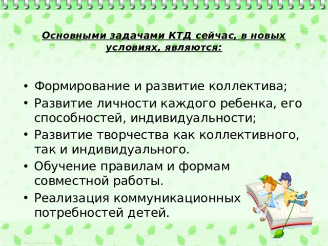 Основными задачами КТД сейчас, в новых условиях, являются:   Формирование и развитие коллектива; Развитие личности каждого ребенка, его способностей, индивидуальности; Развитие творчества как коллективного, так и индивидуального. Обучение правилам и формам совместной работы. Реализация коммуникационных потребностей детей. 