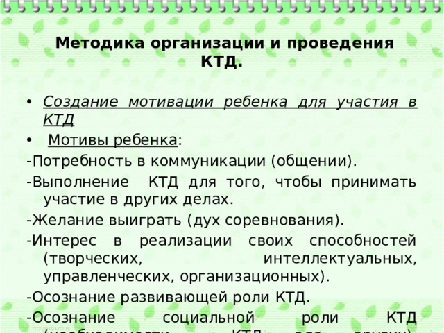  Методика организации и проведения КТД. Создание мотивации ребенка для участия в КТД   Мотивы ребенка : -Потребность в коммуникации (общении). -Выполнение КТД для того, чтобы принимать участие в других делах. -Желание выиграть (дух соревнования). -Интерес в реализации своих способностей (творческих, интеллектуальных, управленческих, организационных). -Осознание развивающей роли КТД. -Осознание социальной роли КТД (необходимости КТД для других).   