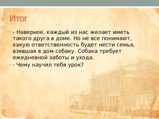 Итог - Наверное, каждый из нас желает иметь такого друга в доме. Но не все понимают, какую ответственность будет нести семья, взявшая в дом собаку. Собака требует ежедневной заботы и ухода. - Чему научил тебя урок? 