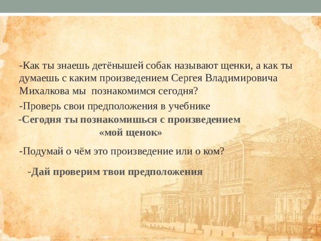 -Как ты знаешь детёнышей собак называют щенки, а как ты думаешь с каким произведением Сергея Владимировича Михалкова мы познакомимся сегодня? -Проверь свои предположения в учебнике -Подумай о чём это произведение или о ком? -Сегодня ты познакомишься с произведением  «мой щенок» -Дай проверим твои предположения 