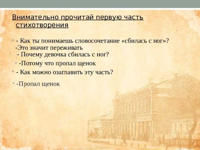 Внимательно прочитай первую часть стихотворения   - Как ты понимаешь словосочетание «сбилась с ног»?  - Почему девочка сбилась с ног? - Как можно озаглавить эту часть? -Это значит переживать -Потому что пропал щенок -Пропал щенок 