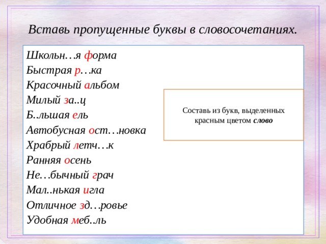 Вставь пропущенные буквы в словосочетаниях. Школьн…я ф орма Быстрая р …ка Красочный а льбом Милый з а..ц Б..льшая е ль Автобусная о ст…новка Храбрый л етч…к Ранняя о сень Не…бычный г рач Мал..нькая и гла Отличное з д…ровье Удобная м еб..ль      Составь из букв, выделенных красным цветом слово 