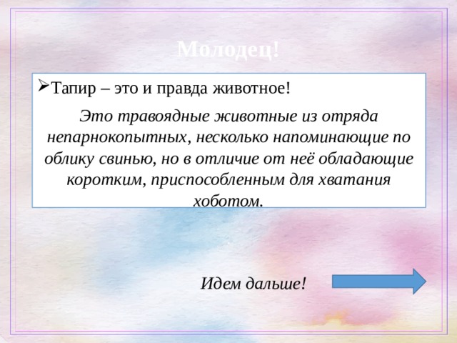  Молодец! Тапир – это и правда животное! Это травоядные животные из отряда непарнокопытных, несколько напоминающие по облику свинью, но в отличие от неё обладающие коротким, приспособленным для хватания хоботом. Идем дальше! 