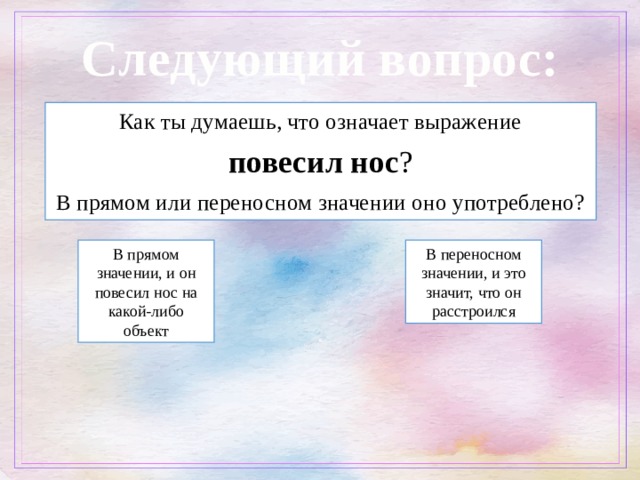 Следующий вопрос: Как ты думаешь, что означает выражение  повесил нос ? В прямом или переносном значении оно употреблено? В прямом значении, и он повесил нос на какой-либо объект В переносном значении, и это значит, что он расстроился 