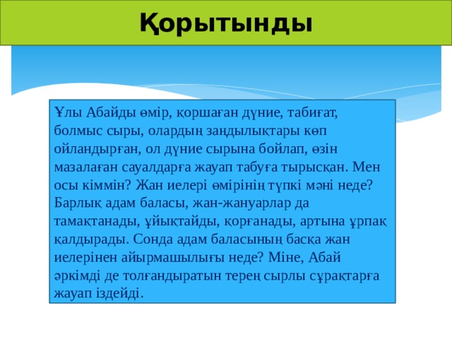 Қорытынды Ұлы Абайды өмір, қоршаған дүние, табиғат, болмыс сыры, олардың заңдылықтары көп ойландырған, ол дүние сырына бойлап, өзін мазалаған сауалдарға жауап табуға тырысқан. Мен осы кіммін? Жан иелері өмірінің түпкі мәні неде? Барлық адам баласы, жан-жануарлар да тамақтанады, ұйықтайды, қорғанады, артына ұрпақ қалдырады. Сонда адам баласының басқа жан иелерінен айырмашылығы неде? Міне, Абай әркімді де толғандыратын терең сырлы сұрақтарға жауап іздейді.  Презентации на русском и казахском языках: http://yznaika.com/powerpoint Правила казахского языка: http://yznaika.com/hints Интересные факты: http://yznaika.com/interest  