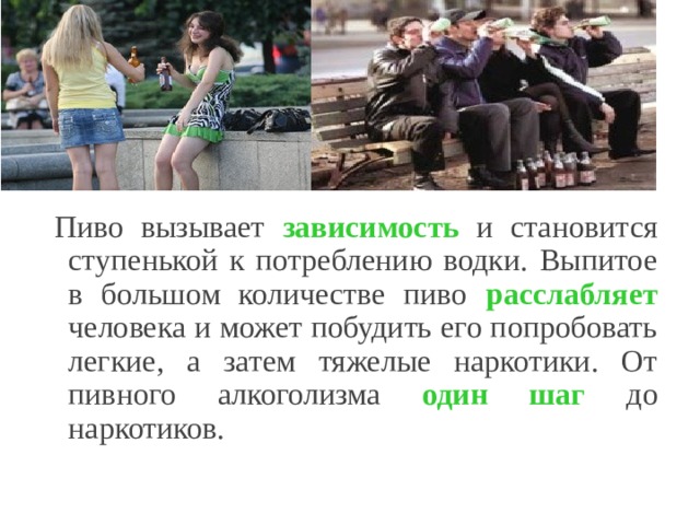 Пиво вызывает зависимость и становится ступенькой к потреблению водки. Выпитое в большом количестве пиво расслабляет человека и может побудить его попробовать легкие, а затем тяжелые наркотики. От пивного алкоголизма один шаг до наркотиков. 