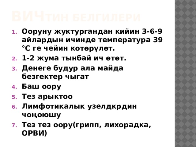 ВИЧ тин белгилери Ооруну жуктургандан кийин 3-6-9 айлардын ичинде температура 39 ℃ ге чейин котөрүлөт. 1-2 жума тынбай ич өтөт. Денеге будур ала майда безгектер чыгат Баш оору Тез арыктоо Лимфотикалык узелдкрдин чоңоюшу Тез тез оору(грипп, лихорадка, ОРВИ) 