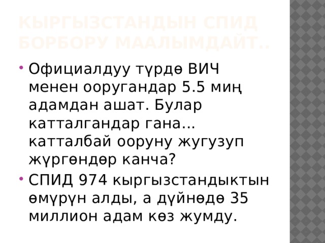 Кыргызстандын СПИД борбору маалымдайт.. Официалдуу түрдө ВИЧ менен ооругандар 5.5 миң адамдан ашат. Булар катталгандар гана... катталбай ооруну жугузуп жүргөндөр канча? СПИД 974 кыргызстандыктын өмүрүн алды, а дүйнөдө 35 миллион адам көз жумду. 