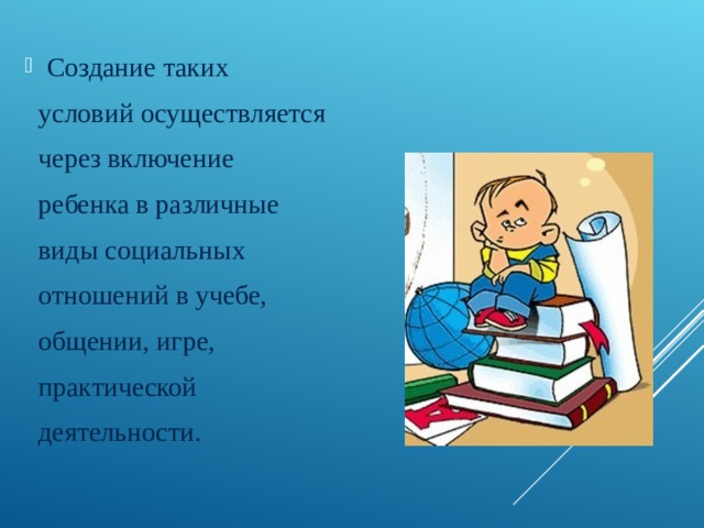 Создание таких  условий осуществляется  через включение  ребенка в различные  виды социальных  отношений в учебе,  общении, игре,  практической  деятельности. 