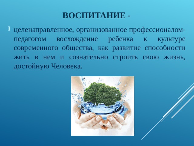 ВОСПИТАНИЕ - целенаправленное, организованное профессионалом-педагогом восхождение ребенка к культуре современного общества, как развитие способности жить в нем и сознательно строить свою жизнь, достойную Человека. 
