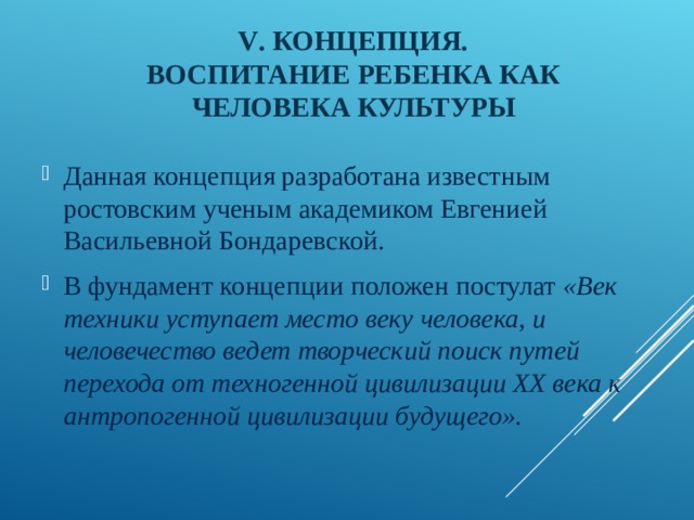 V . КОНЦЕПЦИЯ.  ВОСПИТАНИЕ РЕБЕНКА КАК ЧЕЛОВЕКА КУЛЬТУРЫ Данная концепция разработана известным ростовским ученым академиком Евгенией Васильевной Бондаревской. В фундамент концепции положен постулат «Век техники уступает место веку человека, и человечество ведет творческий поиск путей перехода от техногенной цивилизации ХХ века к антропогенной цивилизации будущего».  