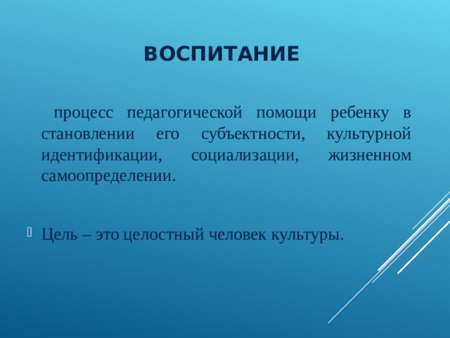 ВОСПИТАНИЕ  процесс педагогической помощи ребенку в становлении его субъектности, культурной идентификации, социализации, жизненном самоопределении. Цель – это целостный человек культуры. 